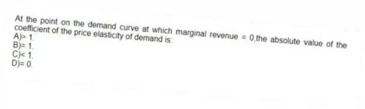 At the point on the demand curve at which marginal revenue = 0,the absolute value of the coefficient of the price elasticity of demand is:
A)> 1.
B)= 1.
C)< 1.
D)= 0.