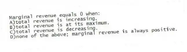 Marginal revenue equals 0 when:
A)total revenue is increasing.
B)total revenue is at its maximum.
C)total revenue is decreasing.
D)none of the above; marginal revenue is always positive.