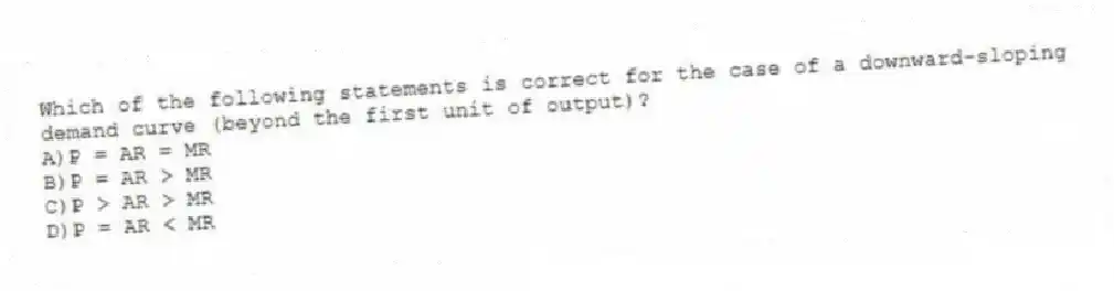 Which of the following statements is correct for the case of a downward-sloping demand curve (beyond the first unit of output)?
A)P = AR = MR
B)P = AR > MR
C)P > AR > MR
D)P = AR < MR