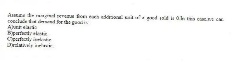 Assume the marginal revenue from each additional unit of a good sold is 0.In this case,we can conclude that demand for the good is:
A)unit elastic
B)perfectly elastic.
C)perfectly inelastic.
D)relatively inelastic.