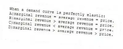 When a demand curve is perfectly elastic:
A)marginal revenue = average revenue = price.
B)marginal revenue > average revenue = price.
C)marginal revenue < average revenue = price.
D)marginal revenue > average revenue > price.