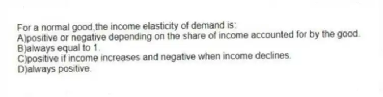 For a normal good,the income elasticity of demand is:
A)positive or negative depending on the share of income accounted for by the good.
B)always equal to 1.
C)positive if income increases and negative when income declines.
D)always positive.
