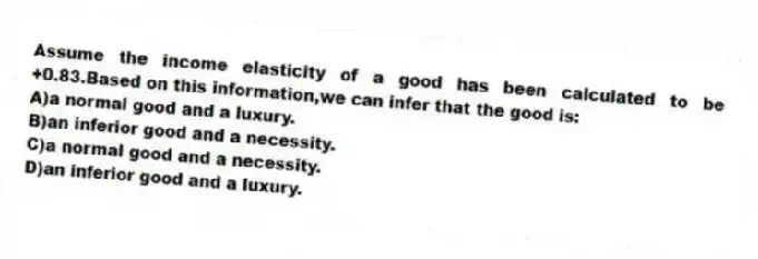 Assume the income elasticity of a good has been calculated to be +0.83.Based on this information,we can infer that the good is:
A)a normal good and a luxury.
B)an inferior good and a necessity.
C)a normal good and a necessity.
D)an inferior good and a luxury.