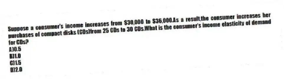 Suppose a consumer's income increases from $30,000 to $36,000.As a result,the consumer increases her purchases of compact disks (CDs)from 25 CDs to 30 CDs.What is the consumer's income elasticity of demand for CDs?
A)0.5
B)1.0
C)1.5
D)2.0