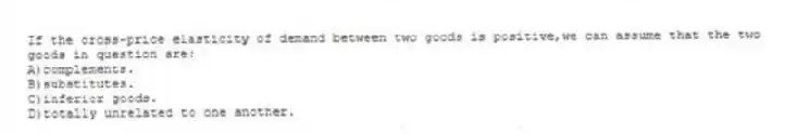 If the cross-price elasticity of demand between two goods is positive,we can assume that the two goods in question are:
A)complements.
B)substitutes.
C)inferior goods.
D)totally unrelated to one another.