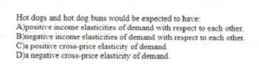 Hot dogs and hot dog buns would be expected to have:
A)positive income elasticities of demand with respect to each other.
B)negative income elasticities of demand with respect to each other.
C)a positive cross-price elasticity of demand.
D)a negative cross-price elasticity of demand.