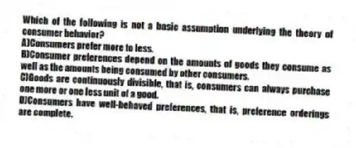Which of the following is not a basic assumption underlying the theory of consumer behavior?
A)Consumers prefer more to less.
B)Consumer preferences depend on the amounts of goods they consume as well as the amounts being consumed by other consumers.
C)Goods are continuously divisible, that is, consumers can always purchase one more or one less unit of a good.
D)Consumers have well-behaved preferences, that is, preference orderings are complete.