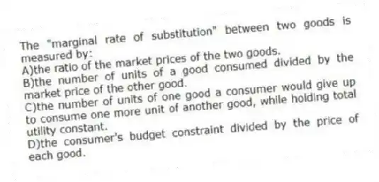 The "marginal rate of substitution" between two goods is measured by:
A)the ratio of the market prices of the two goods.
B)the number of units of a good consumed divided by the market price of the other good.
C)the number of units of one good a consumer would give up to consume one more unit of another good, while holding total utility constant.
D)the consumer's budget constraint divided by the price of each good.