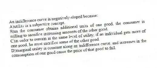An indifference curve is negatively-sloped because:
A)utility is a subjective concept.
B)as the consumer obtains additional units of one good, the consumer is willing to sacrifice increasing amounts of the other good.
C)in order to remain at the same level of utility, if an individual gets more of one good, he must sacrifice some of the other good.
D)marginal utility is constant along an indifference curve, and increases in the consumption of one good cause the price of that good to fall.