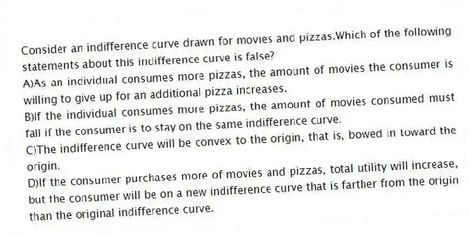 Consider an indifference curve drawn for movies and pizzas.Which of the following statements about this indifference curve is false?
A)As an individual consumes more pizzas, the amount of movies the consumer is willing to give up for an additional pizza increases.
B)If the individual consumes more pizzas, the amount of movies consumed must fall if the consumer is to stay on the same indifference curve.
C)The indifference curve will be convex to the origin, that is, bowed in toward the origin.
D)If the consumer purchases more of movies and pizzas, total utility will increase, but the consumer will be on a new indifference curve that is farther from the origin than the original indifference curve.