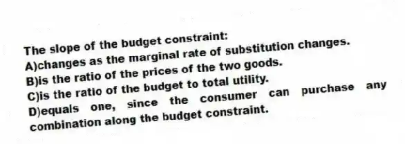 The slope of the budget constraint:
A)changes as the marginal rate of substitution changes.
B)is the ratio of the prices of the two goods.
C)is the ratio of the budget to total utility.
D)equals one, since the consumer can purchase any combination along the budget constraint.
