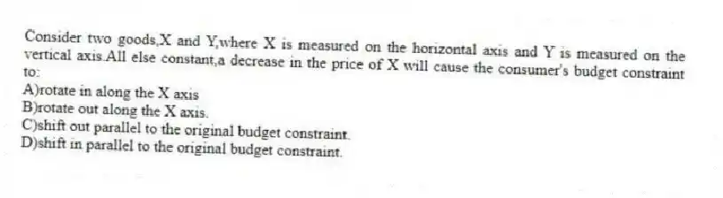 Consider two goods,X and Y,where X is measured on the horizontal axis and Y is measured on the vertical axis.All else constant,a decrease in the price of X will cause the consumer's budget constraint to:
A)rotate in along the X axis
B)rotate out along the X axis.
C)shift out parallel to the original budget constraint.
D)shift in parallel to the original budget constraint.