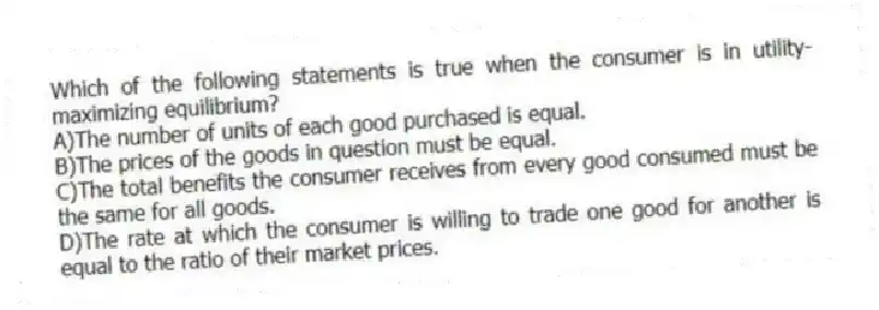 Which of the following statements is true when the consumer is in utility-maximizing equilibrium?
A)The number of units of each good purchased is equal.
B)The prices of the goods in question must be equal.
C)The total benefits the consumer receives from every good consumed must be the same for all goods.
D)The rate at which the consumer is willing to trade one good for another is equal to the ratio of their market prices.