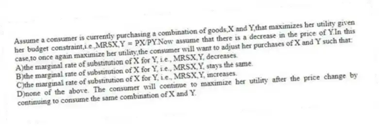 Assume a consumer is currently purchasing a combination of goods,X and Y,that maximizes her utility given her budget constraint,i.e.,MRSX,Y = PX/PY.Now assume that there is a decrease in the price of Y.In this case,to once again maximize her utility,the consumer will want to adjust her purchases of X and Y such that:
A)the marginal rate of substitution of X for Y, i.e., MRSX,Y, decreases.
B)the marginal rate of substitution of X for Y, i.e., MRSX,Y, stays the same.
C)the marginal rate of substitution of X for Y, i.e., MRSX,Y, increases.
D)none of the above. The consumer will continue to maximize her utility after the price change by continuing to consume the same combination of X and Y.