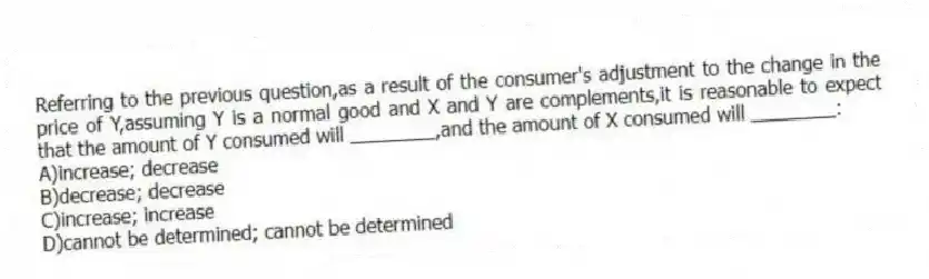 Referring to the previous question,as a result of the consumer's adjustment to the change in the price of Y,assuming Y is a normal good and X and Y are complements,it is reasonable to expect that the amount of Y consumed will ________,and the amount of X consumed will ________:
A)increase; decrease
B)decrease; decrease
C)increase; increase
D)cannot be determined; cannot be determined