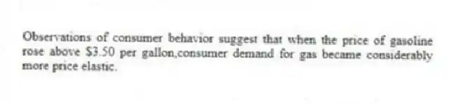 Observations of consumer behavior suggest that when the price of gasoline rose above $3.50 per gallon,consumer demand for gas became considerably more price elastic.
