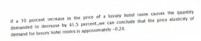 If a 10 percent increase in the price of a luxury hotel room causes the quantity demanded to decrease by 41.5 percent.,we can conclude that the price elasticity of demand for luxury hotel rooms is approximately -0.24.