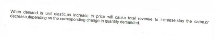 When demand is unit elastic,an increase in price will cause total revenue to increase,stay the same,or decrease,depending on the corresponding change in quantity demanded.
