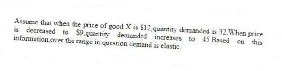 Assume that when the price of good X is $12,quantity demanded is 32.When price is decreased to $9,quantity demanded increases to 45.Based on this information,over the range in question demand is elastic.