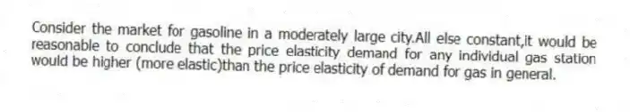 Consider the market for gasoline in a moderately large city.All else constant,it would be reasonable to conclude that the price elasticity demand for any individual gas station would be higher (more elastic)than the price elasticity of demand for gas in general.