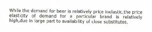 While the demand for beer is relatively price inelastic,the price elasticity of demand for a particular brand is relatively high,due in large part to availability of close substitutes.
