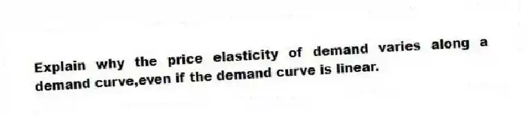 Explain why the price elasticity of demand varies along a demand curve,even if the demand curve is linear.