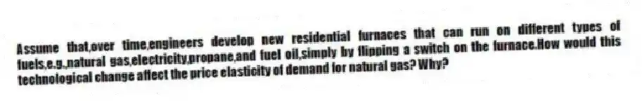 Assume that,over time,engineers develop new residential furnaces that can run on different types of fuels,e.g.,natural gas,electricity,propane,and fuel oil,simply by flipping a switch on the furnace.How would this technological change affect the price elasticity of demand for natural gas? Why?