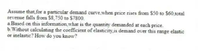 Assume that,for a particular demand curve,when price rises from $50 to $60,total revenue falls from $8,750 to $7800.
a.Based on this information,what is the quantity demanded at each price.
b.Without calculating the coefficient of elasticity,is demand over this range elastic or inelastic? How do you know?