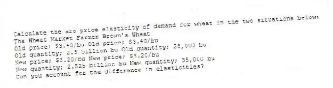 Calculate the arc price elasticity of demand for wheat in the two situations below:
The Wheat Market Farmer Brown's Wheat
Old price; $3.40/bu Old price; $3.40/bu
Old quantity; 2.5 billion bu Old quantity; 28,000 bu
New price; $3.20/bu New price; $3.20/bu
New quantity; 2.525 billion bu New quantity; 35,000 bu
Can you account for the difference in elasticities?