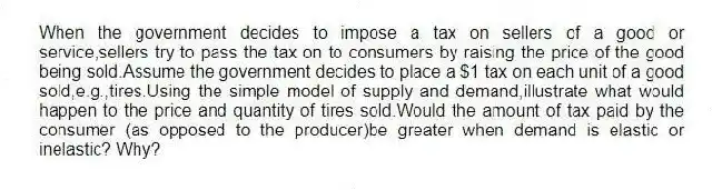 When the government decides to impose a tax on sellers of a good or service,sellers try to pass the tax on to consumers by raising the price of the good being sold.Assume the government decides to place a $1 tax on each unit of a good sold,e.g.,tires.Using the simple model of supply and demand,illustrate what would happen to the price and quantity of tires sold.Would the amount of tax paid by the consumer (as opposed to the producer)be greater when demand is elastic or inelastic? Why?