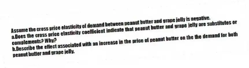 Assume the cross price elasticity of demand between peanut butter and grape jelly is negative.
a.Does the cross price elasticity coefficient indicate that peanut butter and grape jelly are substitutes or complements? Why?
b.Describe the effect associated with an increase in the price of peanut butter on the the demand for both peanut butter and grape jelly.