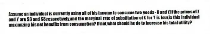 Assume an individual is currently using all of his income to consume two goods - X and Y.If the prices of X and Y are $3 and $8,respectively,and the marginal rate of substitution of X for Y is four,is this individual maximizing his net benefits from consumption? If not,what should he do to increase his total utility?