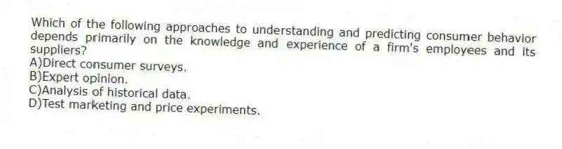 Which of the following approaches to understanding and predicting consumer behavior depends primarily on the knowledge and experience of a firm's employees and its suppliers?
A)Direct consumer surveys.
B)Expert opinion.
C)Analysis of historical data.
D)Test marketing and price experiments.