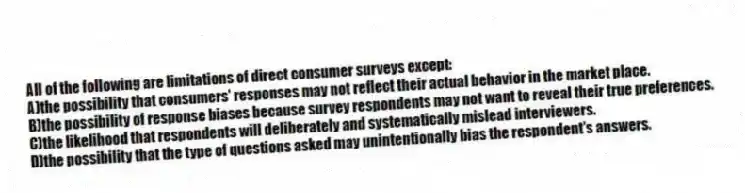 All of the following are limitations of direct consumer surveys except:
A)the possibility that consumers' responses may not reflect their actual behavior in the market place.
B)the possibility of response biases because survey respondents may not want to reveal their true preferences.
C)the likelihood that respondents will deliberately and systematically mislead interviewers.
D)the possibility that the type of questions asked may unintentionally bias the respondent's answers.