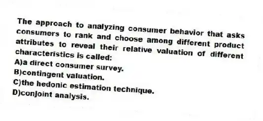 The approach to analyzing consumer behavior that asks consumers to rank and choose among different product attributes to reveal their relative valuation of different characteristics is called:
A)a direct consumer survey.
B)contingent valuation.
C)the hedonic estimation technique.
D)conjoint analysis.