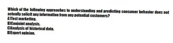 Which of the following approaches to understanding and predicting consumer behavior does not actually solicit any information from any potential customers?
A)Test marketing.
B)Conjoint analysis.
C)Analysis of historical data.
D)Expert opinion.