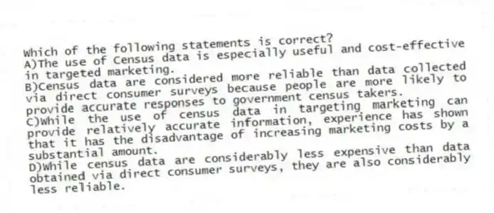 Which of the following statements is correct?
A)The use of Census data is especially useful and cost-effective in targeted marketing.
B)Census data are considered more reliable than data collected via direct consumer surveys because people are more likely to provide accurate responses to government census takers.
C)While the use of census data in targeting marketing can provide relatively accurate information, experience has shown that it has the disadvantage of increasing marketing costs by a substantial amount.
D)While census data are considerably less expensive than data obtained via direct consumer surveys, they are also considerably less reliable.