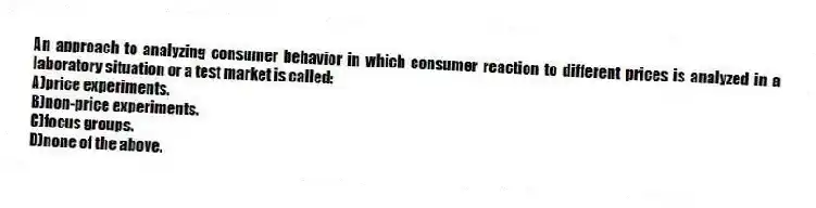 An approach to analyzing consumer behavior in which consumer reaction to different prices is analyzed in a laboratory situation or a test market is called:
A)price experiments.
B)non-price experiments.
C)focus groups.
D)none of the above.