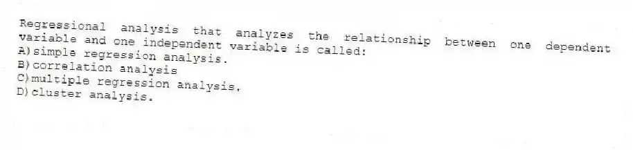 Regressional analysis that analyzes the relationship between one dependent variable and one independent variable is called:
A)simple regression analysis.
B)correlation analysis
C)multiple regression analysis.
D)cluster analysis.
