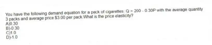 You have the following demand equation for a pack of cigarettes: Q = 200 - 0.30P with the average quantity 3 packs and average price $3.00 per pack.What is the price elasticity?
A)0.30
B)-0.30
C)1.0
D)-1.0