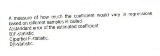 A measure of how much the coefficient would vary in regressions based on different samples is called:
A)standard error of the estimated coefficient.
B)F-statistic.
C)partial F-statistic.
D)t-statistic.