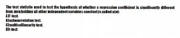 The test statistic used to test the hypothesis of whether a regression coefficient is significantly different from zero,holding all other independent variables constant,is called a(n):
A)F-test.
B)autocorrelation test.
C)multicollinearity test.
D)t-test.