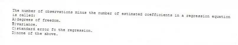 The number of observations minus the number of estimated coefficients in a regression equation is called:
A)degrees of freedom.
B)variance.
C)standard error fo the regression.
D)none of the above.