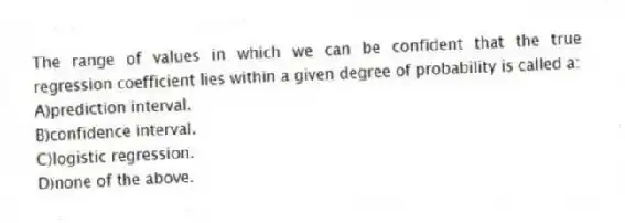 The range of values in which we can be confident that the true regression coefficient lies within a given degree of probability is called a:
A)prediction interval.
B)confidence interval.
C)logistic regression.
D)none of the above.