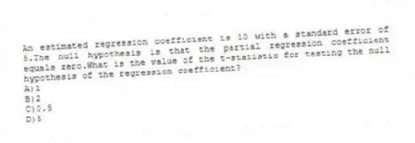 An estimated regression coefficient is 10 with a standard error of 5.The null hypothesis is that the partial regression coefficient equals zero.What is the value of the t-statistic for testing the null hypothesis of the regression coefficient?
A)1
B)2
C)0.5
D)5