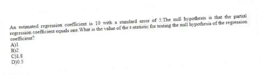 An estimated regression coefficient is 10 with a standard error of 5.The null hypothesis is that the partial regression coefficient equals one.What is the value of the t-statistic for testing the null hypothesis of the regression coefficient?
A)1
B)2
C)1.8
D)0.5