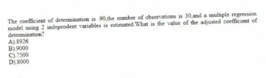 The coefficient of determination is .90,the number of observations is 30,and a multiple regression model using 2 independent variables is estimated.What is the value of the adjusted coefficient of determination?
A).8926
B).9000
C).7500
D).8000