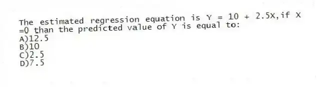 The estimated regression equation is Y = 10 + 2.5X,if X =0 than the predicted value of Y is equal to:
A)12.5
B)10
C)2.5
D)7.5
