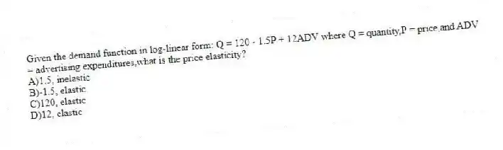Given the demand function in log-linear form: Q = 120 - 1.5P + 12ADV where Q = quantity,P = price,and ADV = advertising expenditures,what is the price elasticity?
A)1.5, inelastic
B)-1.5, elastic
C)120, elastic
D)12, elastic