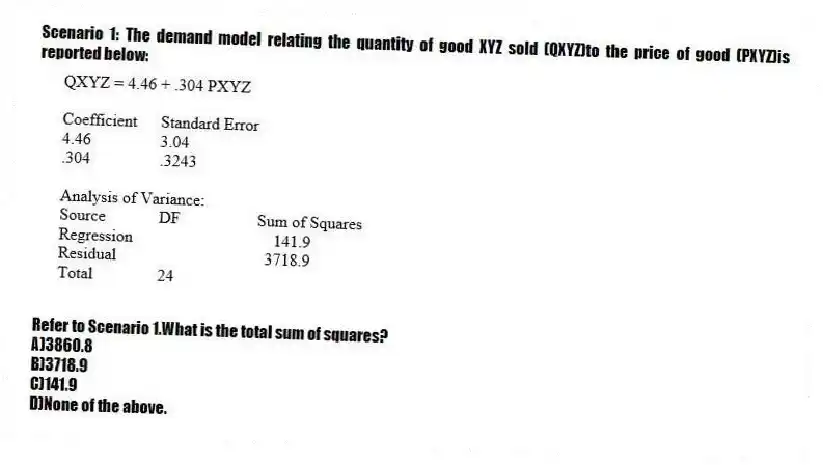 Scenario 1: The demand model relating the quantity of good XYZ sold (QXYZ)to the price of good (PXYZ)is reported below:
-Refer to Scenario 1.What is the total sum of squares?
A)3860.8
B)3718.9
C)141.9
D)None of the above.